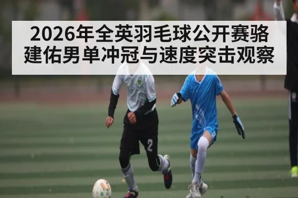 2026年全英羽毛球公开赛骆建佑男单冲冠与速度突击观察 - Leyu Sports