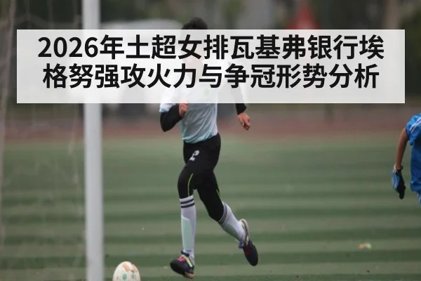 2026年土超女排瓦基弗银行埃格努强攻火力与争冠形势分析