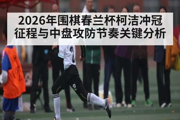 2026年围棋春兰杯柯洁冲冠征程与中盘攻防节奏关键分析 - Leyu Sports